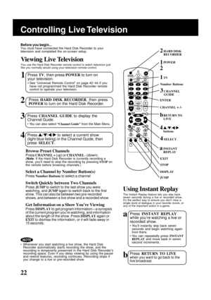 Page 2222
Controlling Live Television
HARD DISK
RECORDER
POWER
CHANNEL + /-
TV
DISPLAY
ENTER
JUMP
STOP
Browse Preset Channels
Press CHANNEL + (up) or CHANNEL - (down).(Note: If the Hard Disk Recorder is currently recording a
show, you’ll need to stop the recording by pressing STOP on
the remote before browsing channels.)
Select a Channel by Number Button(s)
Press Number Buttons to select a channel
Switch Quickly between Two Channels
Press JUMP to switch to the last show you were
watching, and JUMP again to...