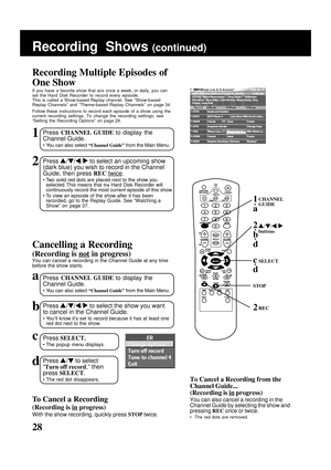 Page 28
28
1Press CHANNEL GUIDE  to display the
Channel Guide.
• You can also select  “Channel Guide” from the Main Menu.
Recording Multiple Episodes of
One Show
If you have a favorite show that airs once a week, or daily, you can
set the Hard Disk Recorder to record every episode.
This is called a Show-based Replay channel.
  See “Show-based
Replay Channels” and “Theme-based Replay Channels” on page 3\
4.
Follow these instructions to record each episode of a show using the
current recording settings. To change...