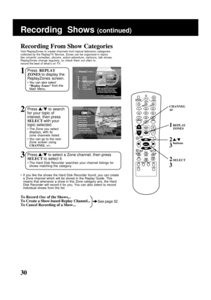 Page 30
30
1Press REPLAY
ZONES  to display the
ReplayZones screen.
• You can also select “Replay Zones”  from the
Main Menu.
Recording From Show Categories
Visit ReplayZones to create channels from topical television categories
collected by the ReplayTV Service. Zones can be organized in topics
like romantic comedies, sitcoms, action-adventure, cartoons, talk shows.\
ReplayZones change regularly, so check them out often to
record the best of what’s on TV.
2Press  /   to search
for your topic of
interest, then...