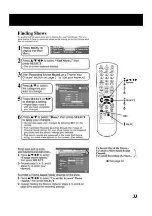 Page 33
33
1Press MENU  to
display the Main
Menu.
Finding Shows
To quickly find the exact show you’re looking for, use Find Shows. Th\
is is a
great feature if there’s a particular show you’re looking for but \
don’t know what
time or channel it’s on.
2Press  / /  /   to select  “Find Shows ,”  then
press  SELECT .
• The on-screen keyboard displays.
3See “Recording Shows Based on a Theme You
Choose” section on page 31 to type your keyword.
4Press  /  to select
the categories you
want to change.
5Press  SELECT...