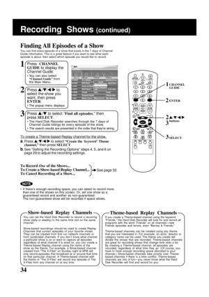 Page 34
34
Finding All Episodes of a Show
You can find every episode of a show that exists in the 7 days of Channe\
l
Guide information. This is a great feature if you want to see what each
episode is about, then select which episode you would like to record.
Recording  Shows (continued)
SELECT
CHANNEL
GUIDE1
 / /  / buttons2
3
3
1Press CHANNEL
GUIDE  to display the
Channel Guide.
• You can also select “Channel Guide”  from
the Main Menu.
2Press  / /  /   to
select the show you
want, then press
ENTER .
• The...