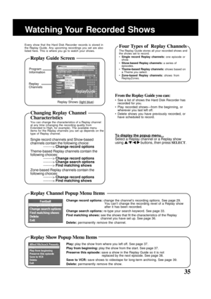 Page 35
35
Watching Your  Recorded  Shows
Program
Information
Replay
Channels
Replay Shows (
light blue)
Every show that the Hard Disk Recorder records is stored in
the Replay Guide. Any upcoming recordings you set are also
listed here. This is where you go to watch your shows.
From the Replay Guide you can:
• See a list of shows the Hard Disk Recorder hasrecorded for you.
• Play recorded shows—from the beginning, or wherever you last left off.
• Delete shows you have previously recorded, or have scheduled to...