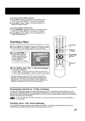 Page 37
37
1Press REPLAY GUIDE  to display the Replay Guide.
• You can also select  “Replay Guide” from the Main Menu.
Watching a Show
Watching a show that the Hard Disk Recorder has recorded for you is easy\
.
2Press  / /  /  to
select the recorded
show (light blue) you
want to watch, then
press  SELECT .
• The popup menu displays.
3Press  /  to select “ Play” or “ Play from beginning ,”
then press  SELECT.
• Select “Play” to watch the show from where you last left off.
• Select  “Play from beginning”  to...