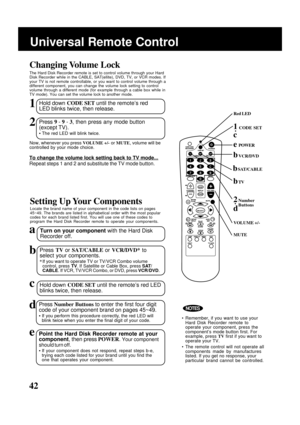 Page 4242
Setting Up Your Components
Locate the brand name of your component in the code lists on pages
45~49. The brands are listed in alphabetical order with the most popular
codes for each brand listed first. You will use one of these codes to
program the Hard Disk Recorder remote to operate your components.
aTurn on your component with the Hard Disk
Recorder off.
bPress TV or SAT/CABLE or VCR/DVD* to
select your components.
*If you want to operate TV or TV/VCR Combo volume
control, press TV. If Satellite or...