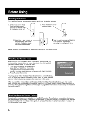 Page 6
6
Before Using
Make sure you have completed all the connections. (See pages 8~17.)
An instructional video is waiting for you to play directly from the Hard\
 Disk
Recorder’s Replay Guide. To watch the video:
1. Once you complete the on-screen setup,press  REPLAY GUIDE  on the remote.
2. Using the arrow buttons on the remote,
highlight the video titled “Welcome to Panasonic SHOWSTOPPER.”
3. Press  PLAY on the remote.
You may use all of the Hard Disk Recorder’s television control featur\
es,
such as pause...