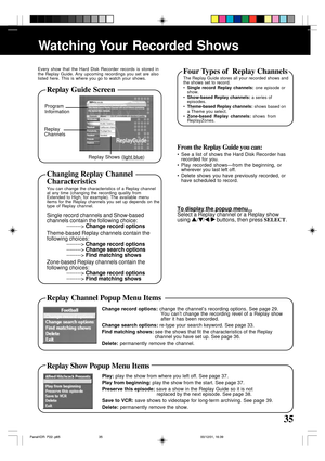 Page 3535
Watching Your  Recorded  Shows
Program
Information
Replay
Channels
Replay Shows (
light blue)
Every show that the Hard Disk Recorder records is stored in
the Replay Guide. Any upcoming recordings you set are also
listed here. This is where you go to watch your shows.
From the Replay Guide you can:
• See a list of shows the Hard Disk Recorder has
recorded for you.
• Play recorded shows—from the beginning, or
wherever you last left off.
• Delete shows you have previously recorded, or
have scheduled to...