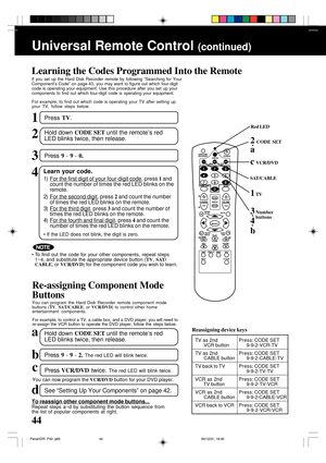 Page 4444
Universal Remote Control (continued)
Learning the Codes Programmed Into the Remote
If you set up the Hard Disk Recorder remote by following “Searching for Your
Component’s Code” on page 43, you may want to figure out which four-digit
code is operating your equipment. Use this procedure after you set up your
components to find out which four-digit code is operating your equipment.
For example, to find out which code is operating your TV after setting up
your TV, follow steps below.
Learn your code....