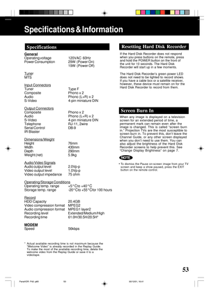 Page 5353
Specifications & Information
General
Operating voltage 120VAC  60Hz
Power Consumption29W  (Power On)
19W  (Power Off)
Tuner
MTS
Input Connectors
Tuner Type F
Composite Phono x 2
Audio Phono (L+R) x 2
S-Video 4-pin miniature DIN
Output Connectors
Composite Phono x 2
Audio Phono (L+R) x 2
S-Video 4-pin miniature DIN
Telephone RJ-11, 2wire
Serial ControlDB-9
IR Blaster
Dimensions/Weight
Height 76mm
Width 430mm
Depth 290mm
Weight (net) 5.9kg
Audio/Video Signals
Audio output level2.0Vp-p
Video output level...