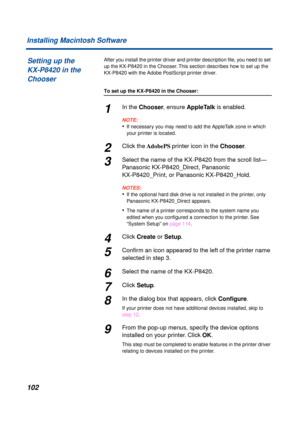 Page 102102 Installing Macintosh Software
After you install the printer driver and printer description ﬁle, you need to set 
up the KX-P8420 in the Chooser. This section describes how to set up the 
KX-P8420 with the Adobe PostScript printer driver.
To set up the KX-P8420 in the Chooser:
1In the Chooser, ensure AppleTalk is enabled.
NOTE:
•If necessary you may need to add the AppleTalk zone in which 
your printer is located.
2Click the AdobePS printer icon in the Chooser.
3Select the name of the KX-P8420 from...