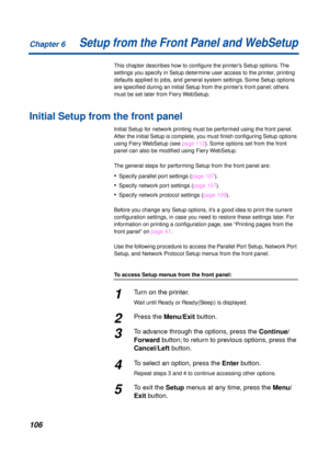 Page 106Chapter 6
106Setup from the Front Panel and WebSetup
This chapter describes how to conﬁgure the printer’s Setup options. The 
settings you specify in Setup determine user access to the printer, printing 
defaults applied to jobs, and general system settings. Some Setup options 
are speciﬁed during an initial Setup from the printer’s front panel; others 
must be set later from Fiery WebSetup.
Initial Setup from the front panel
Initial Setup for network printing must be performed using the front panel....