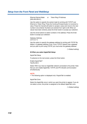 Page 110110 Setup from the Front Panel and WebSetup
Ethernet Subnet MaskorToken Ring IP Address
[255.255.255.0*]
Use this option to specify the subnet mask for printing with TCP/IP over 
Ethernet or Token Ring. Press the Continue/Forward button to increment a 
value. Press the Cancel/Left button to accept a value and move to the next 
number to be entered. Numbers are entered from right to left. When all 
values have been entered, press the Enter button to accept your selection.
Use the arrow buttons to select...