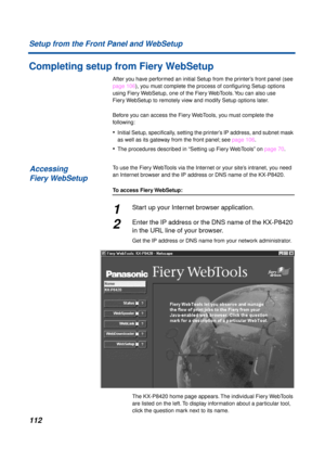 Page 112112 Setup from the Front Panel and WebSetup
Completing setup from Fiery WebSetup
After you have performed an initial Setup from the printer’s front panel (see 
page 106), you must complete the process of conﬁguring Setup options 
using Fiery WebSetup, one of the Fiery WebTools. You can also use 
Fiery WebSetup to remotely view and modify Setup options later. 
Before you can access the Fiery WebTools, you must complete the 
following:
•Initial Setup, speciﬁcally, setting the printer’s IP address, and...