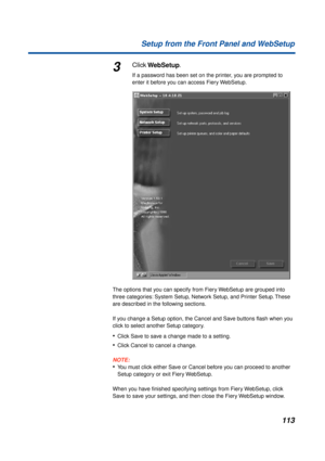 Page 113113 Setup from the Front Panel and WebSetup
3Click WebSetup.
If a password has been set on the printer, you are prompted to 
enter it before you can access Fiery WebSetup.
The options that you can specify from Fiery WebSetup are grouped into 
three categories: System Setup, Network Setup, and Printer Setup. These 
are described in the following sections.
If you change a Setup option, the Cancel and Save buttons ﬂash when you 
click to select another Setup category. 
•Click Save to save a change made to a...