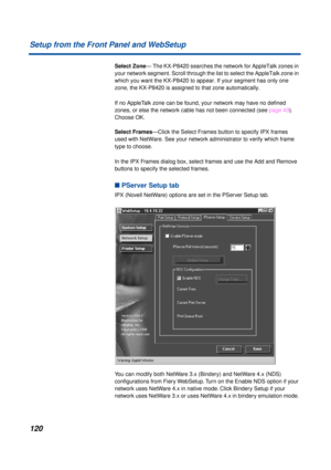 Page 120120 Setup from the Front Panel and WebSetup
Select Zone— The KX-P8420 searches the network for AppleTalk zones in 
your network segment. Scroll through the list to select the AppleTalk zone in 
which you want the KX-P8420 to appear. If your segment has only one 
zone, the KX-P8420 is assigned to that zone automatically.
If no AppleTalk zone can be found, your network may have no deﬁned 
zones, or else the network cable has not been connected (see page 49). 
Choose OK.
Select Frames—Click the Select...