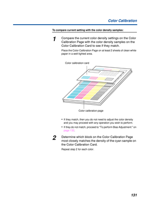 Page 131131 Color Calibration
To compare current setting with the color density samples:
1Compare the current color density settings on the Color 
Calibration Page with the color density samples on the 
Color Calibration Card to see if they match.
Place the Color Calibration Page on at least 2 sheets of clean white 
paper in a well-lighted area.
•If they match, then you do not need to adjust the color density 
and you may proceed with any operation you wish to perform.
•If they do not match, proceed to “To...