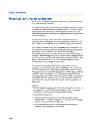 Page 134134 Color Calibration
VisualCal, 30% match calibration
VisualCalTM is a calibration method that allows you to calibrate your printer 
to an ideal color output standard.
The calibration calculations performed by the controller software are based 
on a series of values entered through the front panel. The values used in 
the calculations are determined by evaluating toner densities and color 
combinations produced on two specially designed calibration pages printed 
from the front panel.
The first...