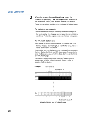 Page 136136 Color Calibration
3When the screen displays Black Low, begin the 
process of specifying Low and High values for each of 
the four toner colors, and a value for the 30% Match.
Follow the instructions provided on the Limits and 30% Match page.
For startpoints and endpoints:
—Locate the leftmost circle you can distinguish from its background. 
For best visibility, view the page at an angle under normal lighting 
conditions. Position the page over several sheets of white paper. 
For 30% match (bottom...