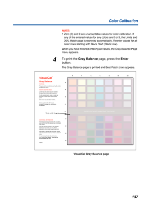 Page 137137 Color Calibration
NOTE:
•Zero (0) and 9 are unacceptable values for color calibration. If 
any of the entered values for any colors are 0 or 9, the Limits and 
30% Match page is reprinted automatically. Reenter values for all 
color rows starting with Black Start (Black Low).
When you have finished entering all values, the Gray Balance Page 
menu appears.
4To print the Gray Balance page, press the Enter 
button.
The Gray Balance page is printed and Best Patch (row) appears.
VisualCal
Gray Balance
The...