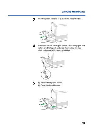 Page 145 
145 Care and Maintenance 
3 
Use the green handles to pull out the paper feeder. 
4 
Gently rotate the paper-pick rollers 180° (the paper-pick 
rollers are D-shaped) and wipe them with a lint-free 
cloth moistened with isopropyl alcohol. 
5 
a  
) Reinsert the paper feeder.  
b  
) Close the left side door.
a
b 