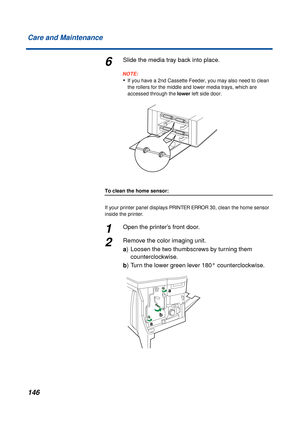 Page 146 
146 Care and Maintenance 
6 
Slide the media tray back into place.
NOTE:
 
• 
If you have a 2nd Cassette Feeder, you may also need to clean 
the rollers for the middle and lower media trays, which are 
accessed through the   
lower  
 left side door. 
To clean the home sensor:  
If your printer panel displays   
PRINTER ERROR 30  
, clean the home sensor 
inside the printer. 
1 
Open the printer’s front door. 
2 
Remove the color imaging unit.  
a  
) Loosen the two thumbscrews by turning them...