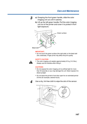 Page 147 
147 Care and Maintenance 
3 
a  
) Grasping the front green handle, slide the color
imaging unit out until it catches.  
b  
) Lift up the left green handle. Pull the color imaging 
unit out of the printer and cover it to protect it from 
light exposure.
IMPORTANT:
 
• 
Do not touch the green surface (the right side) or the black belt 
(the underside). Finger prints may affect the print quality.
SAFETY CAUTION:
 
• 
The color imaging unit weighs approximately 6.5 k  
g  
 {14.3 lbs.}. 
Always use the...