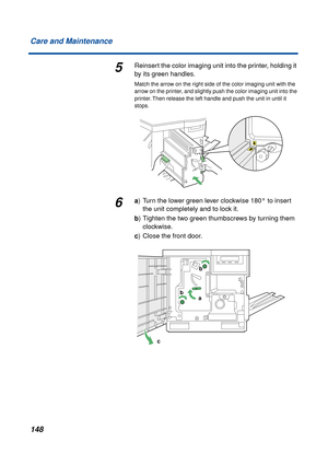 Page 148 
148 Care and Maintenance 
5 
Reinsert the color imaging unit into the printer, holding it 
by its green handles. 
Match the arrow on the right side of the color imaging unit with the 
arrow on the printer, and slightly push the color imaging unit into the 
printer. Then release the left handle and push the unit in until it 
stops. 
6 
a  
) Turn the lower green lever clockwise 180° to insert 
the unit completely and to lock it.  
b  
) Tighten the two green thumbscrews by turning them 
clockwise.  
c...