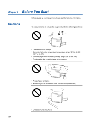 Page 16Chapter 1
16Before You Start
Before you set up your new printer, please read the following information.
Cautions
To avoid problems, do not use the equipment under the following conditions:
•Direct exposure to sunlight
•Extremely high or low temperature [temperature range: 10˚C to 32.5˚C 
(50˚F to 90.5˚F)]
•Extremely high or low humidity (humidity range: 20% to 80% RH)
•Condensation due to rapid change of temperature
•Areas of poor ventilation
•Areas of high dust or chemical fume concentration (solvent...