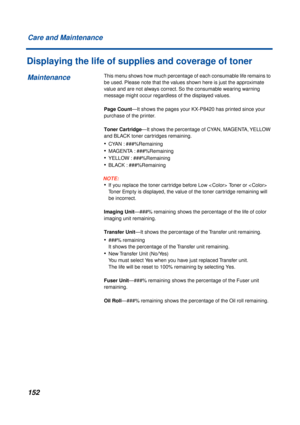 Page 152 
152 Care and Maintenance 
Displaying the life of supplies and coverage of toner 
This menu shows how much percentage of each consumable life remains to 
be used. Please note that the values shown here is just the approximate 
value and are not always correct. So the consumable wearing warning 
message might occur regardless of the displayed values.  
Page Count  
—It shows the pages your KX-P8420 has printed since your 
purchase of the printer.  
Toner Cartridge  
—It shows the percentage of CYAN,...