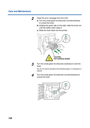 Page 158 
158 Care and Maintenance 
2 
Clear the error message from the LCD. 
a 
) Turn the small green thumbscrew counterclockwise 
to unlock the fuser. 
b 
) Holding the green tab on the right, slide the fuser out 
until the safety catch stops it. 
c 
) Slide the fuser back into the printer. 
3 
Turn the small green thumbscrew clockwise to lock the 
fuser. 
You do not need to proceed to the following steps, if a media jam is 
cleared. 
4
Turn the small green thumbscrew counterclockwise to 
unlock the fuser.
....