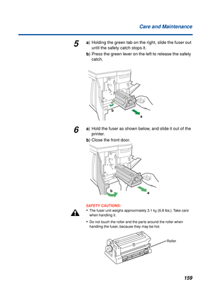 Page 159159 Care and Maintenance
5a) Holding the green tab on the right, slide the fuser out
until the safety catch stops it.
b) Press the green lever on the left to release the safety 
catch.
6a) Hold the fuser as shown below, and slide it out of the 
printer.
b) Close the front door.
SAFETY CAUTIONS:
•The fuser unit weighs approximately 3.1 kg {6.8 lbs.}. Take care 
when handling it.
•Do not touch the roller and the parts around the roller when 
handling the fuser, because they may be hot.
a b
b
a
Roller 