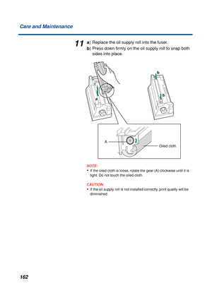 Page 162162 Care and Maintenance
11a) Replace the oil supply roll into the fuser.
b) Press down ﬁrmly on the oil supply roll to snap both 
sides into place.
NOTE:
•If the oiled cloth is loose, rotate the gear (A) clockwise until it is 
tight. Do not touch the oiled cloth.
CAUTION:CAUTION:
•If the oil supply roll is not installed correctly, print quality will be 
diminished.Oiled cloth
a
b b
A
Oiled cloth 