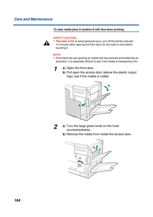 Page 164164 Care and Maintenance
To clear media jams in location D with face down printing:
SAFETY CAUTION:
•The fuser is hot; to avoid personal injury, turn off the printer and wait 
10 minutes (after opening the front door) for the fuser to cool before 
touching it.
NOTE:
•First check the exit opening for media that has jammed and folded like an 
accordion. It is especially difﬁcult to see if the media is transparency ﬁlm.
1a) Open the front door. 
b) Pull open the access door (above the plastic output 
tray);...