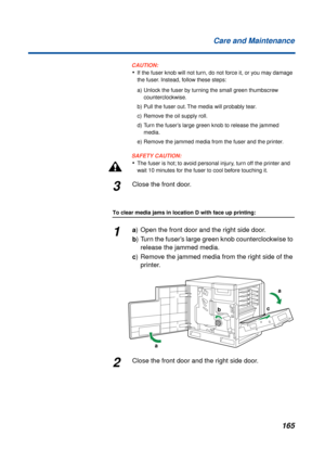 Page 165165 Care and Maintenance
CAUTION:CAUTION:
•If the fuser knob will not turn, do not force it, or you may damage 
the fuser. Instead, follow these steps:
a) Unlock the fuser by turning the small green thumbscrew 
counterclockwise.
b) Pull the fuser out. The media will probably tear.
c) Remove the oil supply roll.
d) Turn the fuser’s large green knob to release the jammed 
media.
e) Remove the jammed media from the fuser and the printer.
SAFETY CAUTION:
•The fuser is hot; to avoid personal injury, turn off...