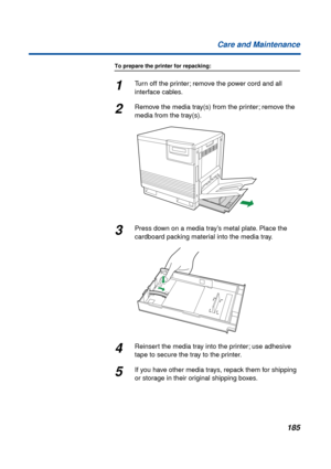 Page 185185 Care and Maintenance
To prepare the printer for repacking:
1Turn off the printer; remove the power cord and all 
interface cables.
2Remove the media tray(s) from the printer; remove the 
media from the tray(s).
3Press down on a media tray’s metal plate. Place the 
cardboard packing material into the media tray.
4Reinsert the media tray into the printer; use adhesive 
tape to secure the tray to the printer.
5If you have other media trays, repack them for shipping 
or storage in their original shipping...