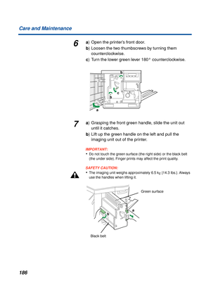 Page 186186 Care and Maintenance
6a) Open the printer’s front door.
b) Loosen the two thumbscrews by turning them 
counterclockwise.
c) Turn the lower green lever 180° counterclockwise.
7a) Grasping the front green handle, slide the unit out 
until it catches.
b) Lift up the green handle on the left and pull the 
imaging unit out of the printer.
IMPORTANT:
•Do not touch the green surface (the right side) or the black belt 
(the under side). Finger prints may affect the print quality.
SAFETY CAUTION:
•The imaging...