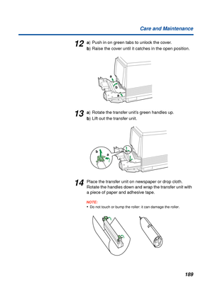 Page 189189 Care and Maintenance
12a) Push in on green tabs to unlock the cover.
b) Raise the cover until it catches in the open position.
13a) Rotate the transfer unit’s green handles up.
b) Lift out the transfer unit.
14Place the transfer unit on newspaper or drop cloth. 
Rotate the handles down and wrap the transfer unit with 
a piece of paper and adhesive tape.
NOTE:
•Do not touch or bump the roller: it can damage the roller.
a
b
a
a b 