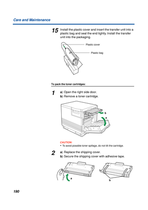 Page 190190 Care and Maintenance
15Install the plastic cover and insert the transfer unit into a 
plastic bag and seal the end tightly. Install the transfer 
unit into the packaging.
To pack the toner cartridges:
1a) Open the right side door.
b) Remove a toner cartridge.
CAUTION:CAUTION:
•To avoid possible toner spillage, do not tilt the cartridge.
2a) Replace the shipping cover.
b) Secure the shipping cover with adhesive tape.
Plastic cover
Plastic bag
a b
ba 