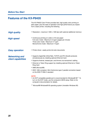 Page 2020 Before You  Start
Features of the KX-P8420
The KX-P8420 Color Printer provides fast, high-quality color printing on 
plain paper, plus the ease of operation and high performance you expect 
from a laser printer, including the following.
•Resolution—maximum 1200 x 1200 dpi (with optional additional memory)
•Continuous printing on Letter or A4 size paper 
Full-color mode—Maximum 3.5 ppm (pages per minute) 
Three color mode—Maximum 4.7 ppm 
Monochrome mode—Maximum 14 ppm
•Printer driver—easily prints...