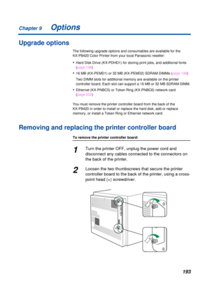 Page 193 
Chapter 9
193 
Options 
Upgrade options 
The following upgrade options and consumables are available for the 
KX-P8420 Color Printer from your local Panasonic reseller: 
• 
Hard Disk Drive (KX-PDHD1) for storing print jobs, and additional fonts 
(page 196) 
• 
16 MB (KX-PEMD1) or 32 MB (KX-PEMD2) SDRAM DIMMs (page 199)
Two DIMM slots for additional memory are available on the printer 
controller board. Each slot can support a 16 MB or 32 MB SDRAM DIMM. 
• 
Ethernet (KX-PNBC5) or Token Ring (KX-PNBC6)...