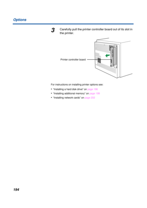 Page 194 
194 Options 
3 
Carefully pull the printer controller board out of its slot in 
the printer. 
For instructions on installing printer options see: 
• 
“Installing a hard disk drive” on page 196 
• 
“Installing additional memory” on page 199 
• 
“Installing network cards” on page 202
Printer controller board 