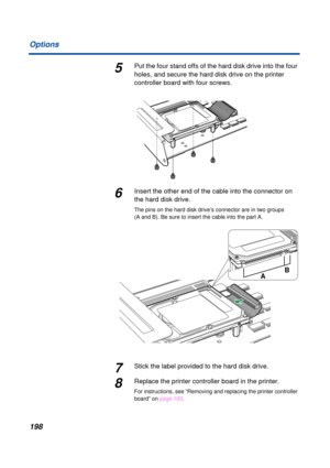 Page 198 
198 Options 
5 
Put the four stand offs of the hard disk drive into the four 
holes, and secure the hard disk drive on the printer 
controller board with four screws. 
6 
Insert the other end of the cable into the connector on 
the hard disk drive. 
The pins on the hard disk drive’s connector are in two groups 
(A and B). Be sure to insert the cable into the part A. 
7 
Stick the label provided to the hard disk drive. 
8 
Replace the printer controller board in the printer.  
For instructions, see...