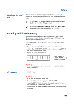 Page 199199 Options
After you install the hard disk and power on the printer, you may be 
prompted to initialize the new hard disk drive. If so, follow the directions 
below:
1From Ready or Ready(Sleep), press the Menu/Exit 
button to enter the Setup menus.
2Press the Continue/Forward button until Hard Disk 
appears. Follow the instructions on the LCD.
Installing additional memory
The following section explains how to install a 16 or 32 MB SDRAM 
(Synchronous Dynamic Random Access Memory) DIMM (Dual In-line...