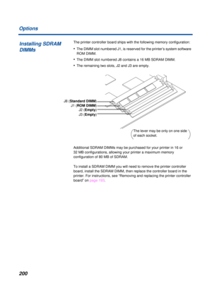 Page 200 
200 Options 
The printer controller board ships with the following memory configuration: 
• 
The DIMM slot numbered J1, is reserved for the printer’s system software 
ROM DIMM. 
• 
The DIMM slot numbered J8 contains a 16 MB SDRAM DIMM.  
• 
The remaining two slots, J2 and J3 are empty. 
Additional SDRAM DIMMs may be purchased for your printer in 16 or 
32 MB configurations, allowing your printer a maximum memory 
configuration of 80 MB of SDRAM. 
To install a SDRAM DIMM you will need to remove the...