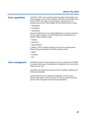 Page 2121 Before You  Start
ColorWise™ CRDs (color rendering dictionaries) take full advantage of the 
colors available on your printer. PostScript 3 RGB ﬁles are converted to the 
printer’s CMYK color space during processing—optimizing them for 
rendering and printing. CRDs available with the PostScript driver include: 
•Photographic
•Presentation
•Transparency
Using the PostScript driver an image’s RGB data can be also converted to 
the color space and gamut of the KX-P8420 printer using RGB source 
proﬁles....