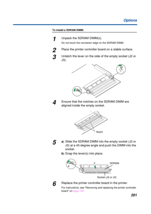 Page 201 
201 Options 
To install a SDRAM DIMM: 
1 
Unpack the SDRAM DIMM(s).  
Do not touch the connector edge on the SDRAM DIMM. 
2 
Place the printer controller board on a stable surface.  
3 
Unlatch the lever on the side of the empty socket (J2 or 
J3). 
4
Ensure that the notches on the SDRAM DIMM are 
aligned inside the empty socket.
5a) Slide the SDRAM DIMM into the empty socket (J2 or 
J3) at a 45-degree angle and push the DIMM into the 
socket.
b) Snap the lever(s) into place.
6Replace the printer...