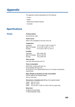 Page 205205
Appendix
This appendix contains specifications for the following:
•Printer 
•Media
•Bidirectional Parallel Interface
•Controller 
Specifications
Printing method
Semiconductor Laser
Power source
Refer to the nameplate on the rear of the unit.
Temperature
Operating:  10°C to 32.5°C (50°F to 90.5°F) 
Best Print Quality:  15°C to 25°C (59°F to 77°F) 
Storage:  0°C to 40°C (32°F to 104°F)
Humidity
Operating:  20% to 80% RH 
Best Print Quality:  30% to 70% RH 
Storage:  10% to 80% RH
Warm up time
Less than...