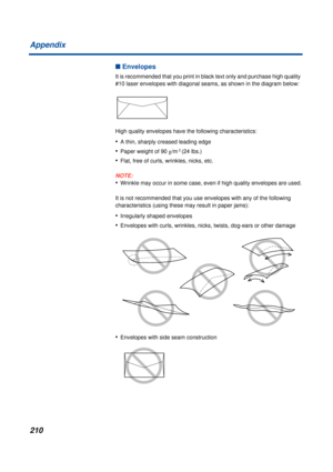 Page 210210 Appendix
n Envelopes
It is recommended that you print in black text only and purchase high quality 
#10 laser envelopes with diagonal seams, as shown in the diagram below:
High quality envelopes have the following characteristics:
•A thin, sharply creased leading edge
•Paper weight of 90 g/m 2 (24 lbs.)
•Flat, free of curls, wrinkles, nicks, etc.
NOTE:
•Wrinkle may occur in some case, even if high quality envelopes are used.
It is not recommended that you use envelopes with any of the following...