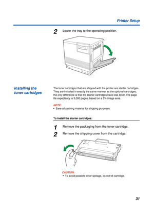 Page 3131 Printer Setup
2Lower the tray to the operating position.
The toner cartridges that are shipped with the printer are starter cartridges. 
They are installed in exactly the same manner as the optional cartridges; 
the only difference is that the starter cartridges have less toner. The page 
life expectancy is 3,000 pages, based on a 5% image area.
NOTE:
•Save all packing material for shipping purposes.
To install the starter cartridges:
1Remove the packaging from the toner cartridge.
2Remove the...