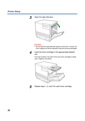 Page 32 
32 Printer Setup 
3 
Open the right side door.
CAUTION:
 
• 
Do not leave the right side door open for more than 1 minute; the 
color imaging unit will be exposed to light and could be damaged. 
4 
Insert the toner cartridge in the appropriately labeled 
slot.  
From top to bottom, the order of the color toner cartridges is black, 
cyan, magenta, and yellow. 
5 
Repeat steps 1, 2, and 4 for each toner cartridge.  