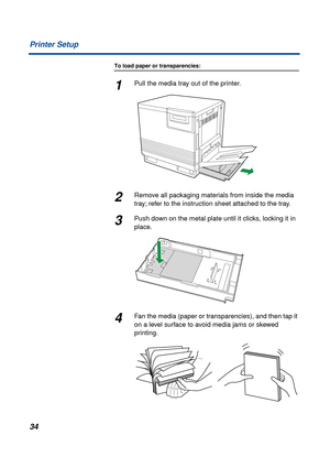 Page 3434 Printer Setup
To load paper or transparencies:
1Pull the media tray out of the printer.
2Remove all packaging materials from inside the media 
tray; refer to the instruction sheet attached to the tray.
3Push down on the metal plate until it clicks, locking it in 
place.
4Fan the media (paper or transparencies), and then tap it 
on a level surface to avoid media jams or skewed 
printing. 